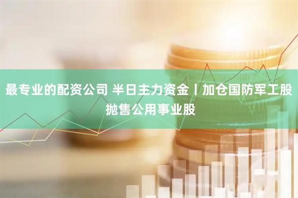 最专业的配资公司 半日主力资金丨加仓国防军工股 抛售公用事业股