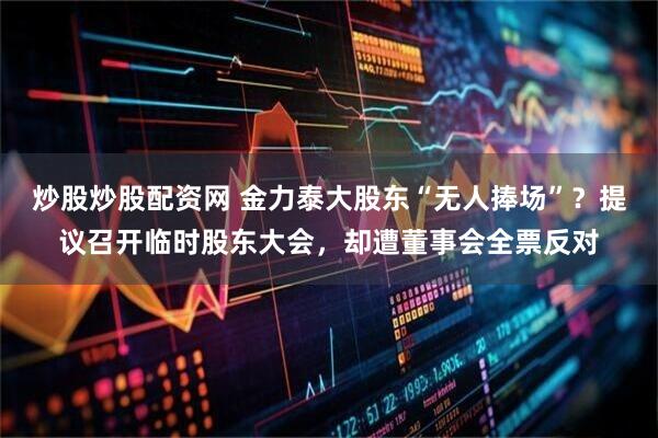 炒股炒股配资网 金力泰大股东“无人捧场”？提议召开临时股东大会，却遭董事会全票反对