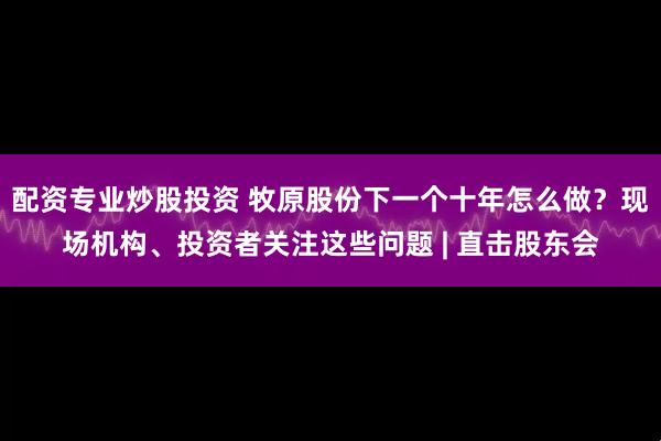 配资专业炒股投资 牧原股份下一个十年怎么做？现场机构、投资者关注这些问题 | 直击股东会