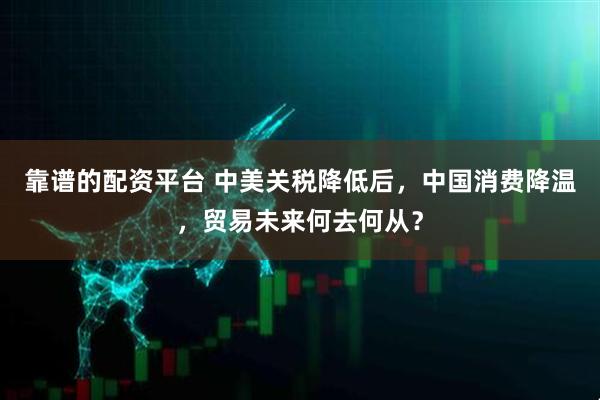 靠谱的配资平台 中美关税降低后，中国消费降温，贸易未来何去何从？