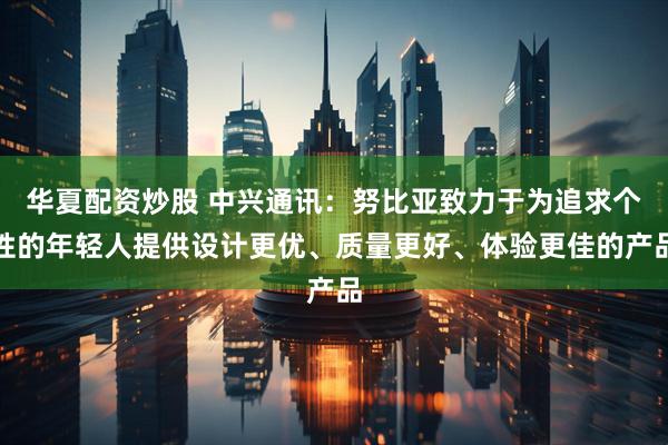 华夏配资炒股 中兴通讯：努比亚致力于为追求个性的年轻人提供设计更优、质量更好、体验更佳的产品
