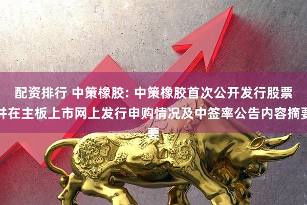 配资排行 中策橡胶: 中策橡胶首次公开发行股票并在主板上市网上发行申购情况及中签率公告内容摘要