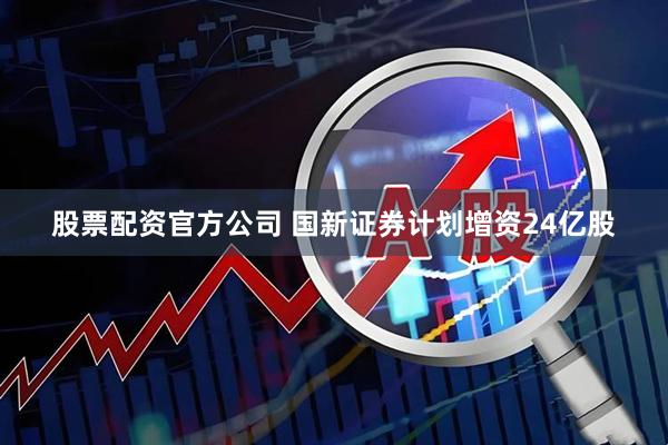 股票配资官方公司 国新证券计划增资24亿股