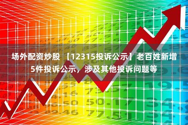 场外配资炒股 【12315投诉公示】老百姓新增5件投诉公示，涉及其他投诉问题等