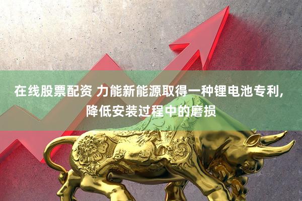 在线股票配资 力能新能源取得一种锂电池专利, 降低安装过程中的磨损