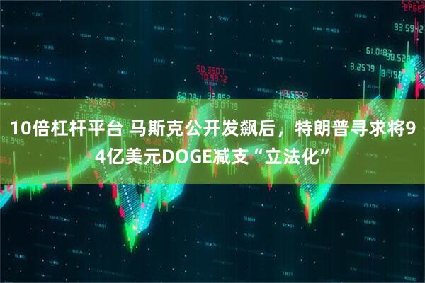 10倍杠杆平台 马斯克公开发飙后，特朗普寻求将94亿美元DOGE减支“立法化”