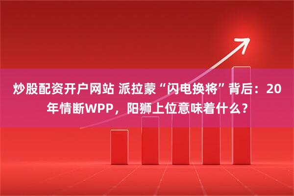 炒股配资开户网站 派拉蒙“闪电换将”背后：20年情断WPP，阳狮上位意味着什么？