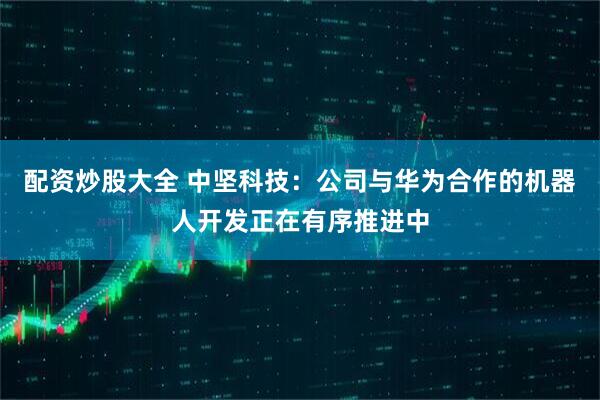 配资炒股大全 中坚科技：公司与华为合作的机器人开发正在有序推进中