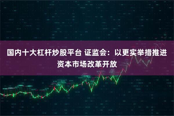 国内十大杠杆炒股平台 证监会：以更实举措推进资本市场改革开放