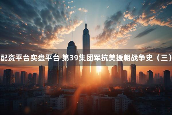 配资平台实盘平台 第39集团军抗美援朝战争史（三）
