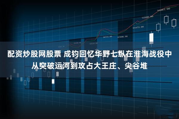 配资炒股网股票 成钧回忆华野七纵在淮海战役中从突破运河到攻占大王庄、尖谷堆