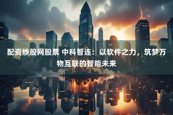 配资炒股网股票 中科智连：以软件之力，筑梦万物互联的智能未来