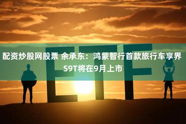 配资炒股网股票 余承东：鸿蒙智行首款旅行车享界 S9T将在9月上市