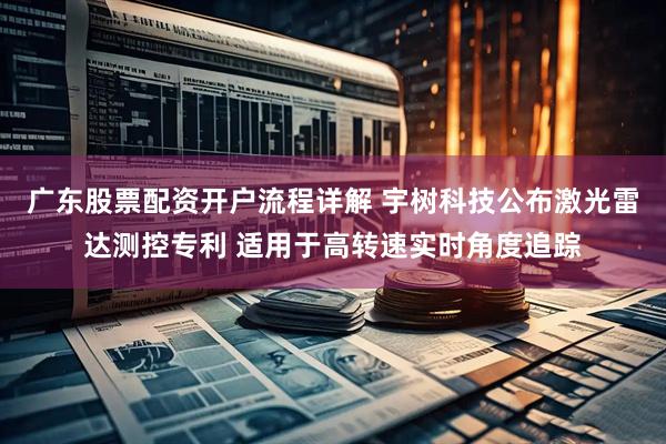 广东股票配资开户流程详解 宇树科技公布激光雷达测控专利 适用于高转速实时角度追踪