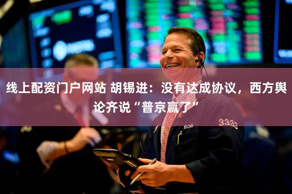 线上配资门户网站 胡锡进：没有达成协议，西方舆论齐说“普京赢了”
