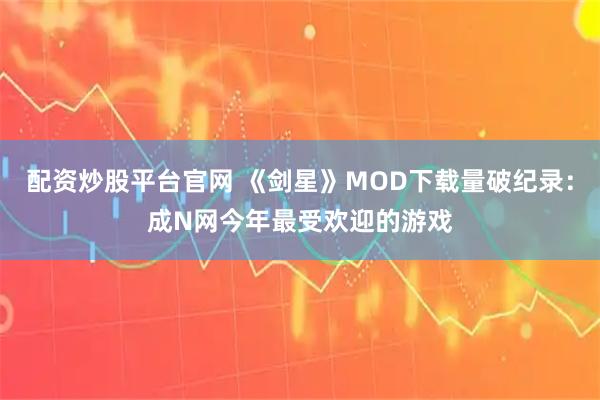 配资炒股平台官网 《剑星》MOD下载量破纪录：成N网今年最受欢迎的游戏