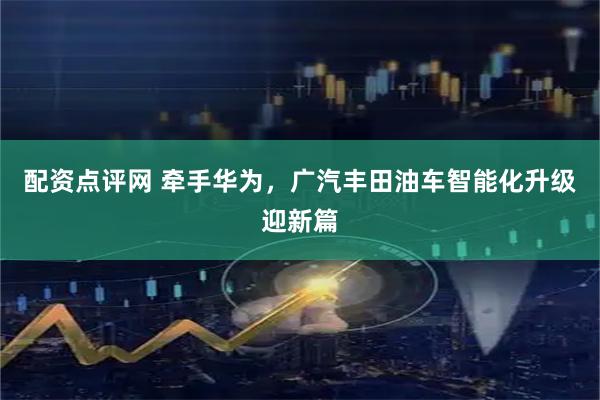 配资点评网 牵手华为，广汽丰田油车智能化升级迎新篇