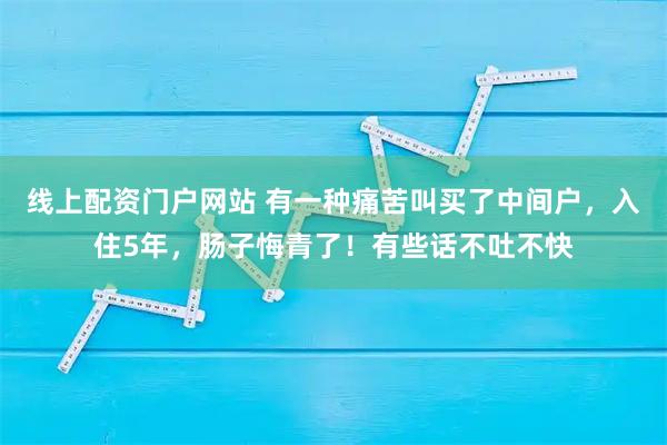 线上配资门户网站 有一种痛苦叫买了中间户，入住5年，肠子悔青了！有些话不吐不快